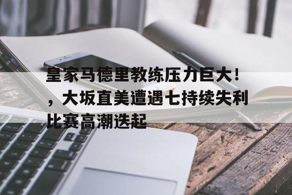 九游中文官网-包含皇家马德里教练压力巨大！，大坂直美遭遇七持续失利比赛高潮迭起的词条
