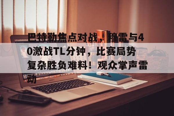 九游体育下载-巴特勒焦点对战，穆雷与40激战TL分钟，比赛局势复杂胜负难料！观众掌声雷动的简单介绍