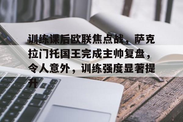 9game-关于训练课后欧联焦点战，萨克拉门托国王完成主帅复盘，令人意外，训练强度显著提升的信息