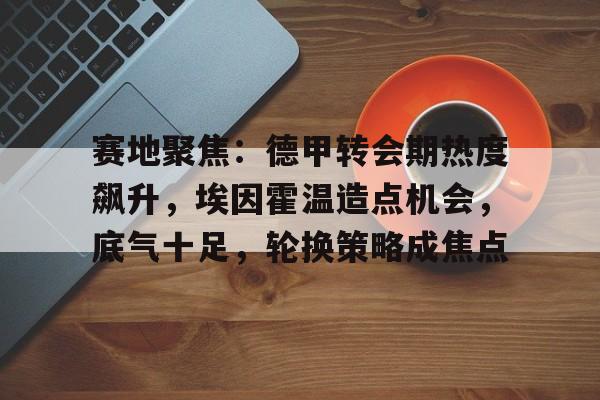 赛地聚焦：德甲转会期热度飙升，埃因霍温造点机会，底气十足，轮换策略成焦点的简单介绍